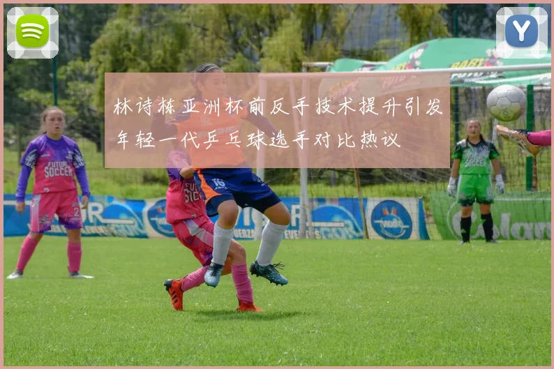 林诗栋亚洲杯前反手技术提升引发年轻一代乒乓球选手对比热议