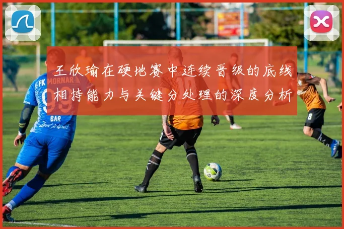 王欣瑜在硬地赛中连续晋级的底线相持能力与关键分处理的深度分析